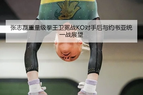 张志磊重量级拳王卫冕战KO对手后与约书亚统一战展望